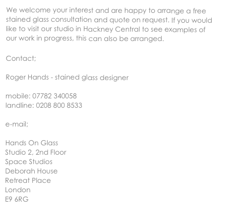 We welcome your interest and are happy to arrange a free stained glass consultation and quote on request. If you would like to visit our studio in Hackney Central to see examples of our work in progress, this can also be arranged.

Contact;

Roger Hands - stained glass designer

mobile: 07782 340058
landline: 0208 800 8533

e-mail; rogerhands@mac.com

Hands On Glass
Studio 2, 2nd Floor
Space Studios
Deborah House
Retreat Place
London
E9 6RG